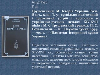 63.3(2Укр)
Г 91
Грушевський, М. Історія України-Руси.
В 11 т., 12 кн. Т. 5 : суспільно-політичний
і церковний устрій і відносини в
українсько-руських землях XIV-XVII
віків / М. С. Грушевський ; редкол. П. С.
Сохань та ін. — К. : Наукова думка, 1994.
— 704 с. — (Пам’ятки історичної думки
України).
Подається загальний огляд суспільно-
політичної еволюції українських земель у
XIV-XVII ст., розглянуто станові групи
населення ( шляхта і магнати, селянство,
міщанство, духовенство), історія місцевого
та церковного врядування, виникнення
уніатської церкви.
 