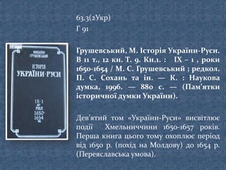 63.3(2Укр)
Г 91
Грушевський, М. Історія України-Руси.
В 11 т., 12 кн. Т. 9. Кн.1. : IX – 1 , роки
1650-1654 / М. С. Грушевський ; редкол.
П. С. Сохань та ін. — К. : Наукова
думка, 1996. — 880 с. — (Пам’ятки
історичної думки України).
Дев’ятий том «України-Руси» висвітлює
події Хмельниччини 1650-1657 років.
Перша книга цього тому охоплює період
від 1650 р. (похід на Молдову) до 1654 р.
(Переяславська умова).
 