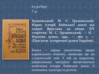 63.3(2Укр)
Г 91
Грушевський, М. С. Грушевський.
Нарис історії Київської землі від
смерті Ярослава до кінця ХІV
сторіччя/ М. С. Грушевський. — К. :
Наукова думка, 1991. — 560 с. —
(Пам’ятки історичної думки України).
Книга – перша синтетична праця
українського вченого, написана ще на
студентській лаві. У ній на широкому
джерельному матеріалі висвітлюється
політична історія Київської землі, її
економіка, культура та релігія.
 