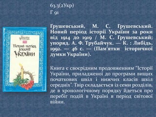 63.3(2Укр)
Г 91
Грушевський, М. С. Грушевський.
Новий період історії України за роки
від 1914 до 1919 / М. С. Грушевський;
упоряд. А. Ф. Трубайчук. — К. : Либідь,
1992. — 46 с. — (Пам’ятки історичної
думки України).
Книга є своєрідним продовженням “Історії
України, приладженої до програми вищих
початкових шкіл і нижчих класів шкіл
середніх”. Твір складається із семи розділів,
де в хронологічному порядку йдеться про
перебіг подій в Україні в період світової
війни.
 