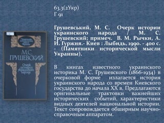 63.3(2Укр)
Г 91
Грушевський, М. С. Очерк истории
украинского народа / М. С.
Грушевский; примеч. В. М. Рычки, А.
И. Гуржия.- Киев : Лыбидь, 1990. - 400 с.
- (Памятники исторической мысли
Украины).
В книгах известного украинского
историка М. С. Грушевского (1866-1934) в
очерковой форме излагается история
украинского народа со времен Киевского
государства до начала XX в. Предлагаются
оригинальные трактовки важнейших
исторических событий, характеристики
видных деятелей национальной истории.
Текст сопровождается обширным научно-
справочным аппаратом.
 
