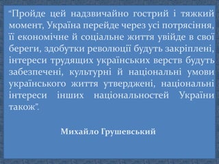 “Пройде цей надзвичайно гострий і тяжкий
момент, Україна перейде через усі потрясіння,
її економічне й соціальне життя увійде в свої
береги, здобутки революції будуть закріплені,
інтереси трудящих українських верств будуть
забезпечені, культурні й національні умови
українського життя утверджені, національні
інтереси інших національностей України
також”.
Михайло Грушевський
 