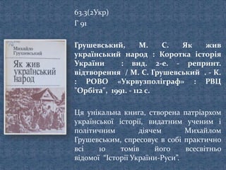 63.3(2Укр)
Г 91
Грушевський, М. С. Як жив
український народ : Коротка історія
України : вид. 2-е. - репринт.
відтворення / М. С. Грушевський . - К.
: РОВО «Укрвузполіграф» : РВЦ
"Орбіта", 1991. - 112 с.
Ця унікальна книга, створена патріархом
української історії, видатним ученим і
політичним діячем Михайлом
Грушевським, спресовує в собі практично
всі 10 томів його всесвітньо
відомої “Історії України-Руси”.
 