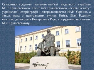 Сучасники віддають належне пам’яті видатного українця
М. С. Грушевського. Нині ім’я Грушевського носить Інститут
української історіографії і джерелознавства НАН України, а
також одна з центральних вулиць Київа. Біля Будинку
вчителя, де засідала Центральна Рада, споруджено пам’ятник
М.С. Грушевському.
 