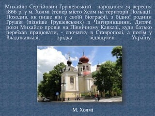 Михайло Сергійович Грушевський народився 29 вересня
1866 р. у м. Холмі (тепер місто Хелм на території Польщі).
Походив, як пише він у своїй біографії, з бідної родини
Грушів (пізніше Грушевських) з Чигиринщини. Дитячі
роки Михайло провів на Північному Кавказі, куди батько
переїхав працювати, - спочатку в Ставрополі, а потім у
Владикавказі, зрідка відвідуючі Україну.
М. Холмі
 