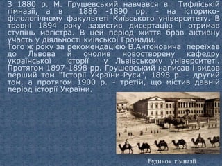 З 1880 р. М. Грушевський навчався в Тифліській
гімназії, а в 1886 -1890 pp. - на історико-
філологічному факультеті Київського університету. В
травні 1894 року захистив дисертацію і отримав
ступінь магістра. В цей період життя брав активну
участь у діяльності київської Громади.
Того ж року за рекомендацією В.Антоновича переїхав
до Львова й очолив новостворену кафедру
української історії у Львівському університеті.
Протягом 1897-1898 pp. Грушевський написав і видав
перший том "Історії України-Руси", 1898 р. - другий
том, а протягом 1900 р. - третій, що містив давній
період історії України.
Будинок гімназії
 