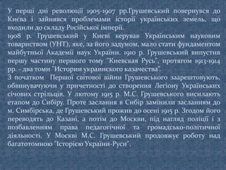 У перші дні революції 1905-1907 рр.Грушевський повернувся до
Києва і зайнявся проблемами історії українських земель, що
входили до складу Російської імперії.
1908 p. Грушевський у Києві керував Українським науковим
товариством (УНТ), яке, за його задумом, мало стати фундаментом
майбутньої Академії наук України. 1910 р. Грушевський випустив
першу частину першого тому "Киевская Русь", протягом 1913-1914
pp. - два томи "Истории украинского казачества”.
З початком Першої світової війни Грушевського заарештовують,
обвинувачуючи у причетності до створення Легіону Українських
січових стрільців. У лютому 1915 р. М.С. Грушевського висилають
етапом до Сибіру. Проте заслання в Сибір замінили засланням до
м. Симбірська, де Грушевський прожив до осені 1915 р. Згодом його
переводять до Казані, а потім до Москви, під нагляд поліції і з
позбавленням права педагогічної та громадсько-політичної
діяльності. У Москві М.С. Грушевський продовжує роботу над
багатотомною "Історією України-Руси".
 
