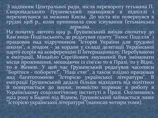 З падінням Центральної ради, після перевороту гетьмана П.
Скоропадського Грушевський знаходився в підпіллі і
переховувався за межами Києва. До міста він повернувся в
грудні 1918 p., коли припинила своє існування Гетьманська
держава.
На початку лютого 1919 р. Грушевський виїхав спочатку до
Кам'янця-Подільського, де редагував газету "Голос Поділля" і
працював над підручником "Історія України для трудової
школи", а згодом - за кордон у складі делегації Української
партії есерів на конференцію II Інтернаціоналу. Перебуваючи
в еміграції, Михайло Сергійович змушений був змінювати
місця проживання, мешкаючи із сім'єю то в Празі, то у Відні,
то в Женеві. У цей час Грушевський редагував часописи
"Борітеся - поборете!", "Наш стяг", а також плідно працював
над багатотомною "Історією української літератури". В
еміграції Грушевський дедалі більше відходить від політики
й повертається до науки; повністю поринає в роботу в
Українському соціологічному інституті в Празі. Оселившись
1922 року в Бадені під Віднем, Грушевський займається лише
"Історією української літератури"(написав чотири томи).
 