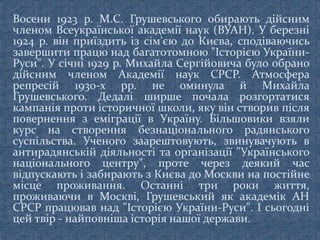 Восени 1923 р. М.С. Грушевського обирають дійсним
членом Всеукраїнської академії наук (ВУАН). У березні
1924 р. він приїздить із сім'єю до Києва, сподіваючись
завершити працю над багатотомною "Історією України-
Руси". У січні 1929 р. Михайла Сергійовича було обрано
дійсним членом Академії наук СРСР. Атмосфера
репресій 1930-х pp. не оминула й Михайла
Грушевського. Дедалі ширше почала розгортатися
кампанія проти історичної школи, яку він створив після
повернення з еміграції в Україну. Більшовики взяли
курс на створення безнаціонального радянського
суспільства. Ученого заарештовують, звинувачують в
антирадянській діяльності та організації "Українського
національного центру", проте через деякий час
відпускають і забирають з Києва до Москви на постійне
місце проживання. Останні три роки життя,
проживаючи в Москві, Грушевський як академік АН
СРСР працював над "Історією України-Руси". І сьогодні
цей твір - найповніша історія нашої держави.
 