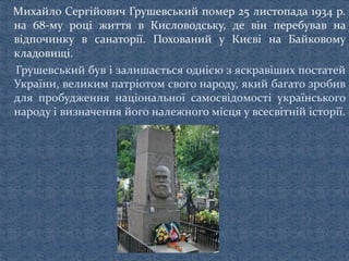 Михайло Сергійович Грушевський помер 25 листопада 1934 p.
на 68-му році життя в Кисловодську, де він перебував на
відпочинку в санаторії. Похований у Києві на Байковому
кладовищі.
Грушевський був і залишається однією з яскравіших постатей
України, великим патріотом свого народу, який багато зробив
для пробудження національної самосвідомості українського
народу і визначення його належного місця у всесвітній історії.
 
