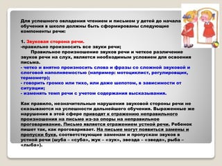 Для успешного овладения чтением и письмом у детей до начала
обучения в школе должны быть сформированы следующие
компоненты речи:
1. Звуковая сторона речи.
-правильно произносить все звуки речи;
Правильное произношение звуков речи и четкое различение
звуков речи на слух, является необходимым условием для освоения
письма.
- четко и внятно произносить слова и фразы со сложной звуковой и
слоговой наполняемостью (например: мотоциклист, регулировщик,
термометр);
- говорить громко или тихо, или даже шепотом, в зависимости от
ситуации;
- изменять темп речи с учетом содержания высказывания.
Как правило, незначительные нарушения звуковой стороны речи не
сказываются на успешности дальнейшего обучения. Выраженные же
нарушения в этой сфере приводят к отражению неправильного
произношения на письме из-за опоры на неправильное
проговаривание. Письмо является отражением устной речи. Ребенок
пишет так, как проговаривает. На письме могут появиться замены и
пропуски букв, соответствующие заменам и пропускам звуков в
устной речи (шуба – «суба», жук – «зук», звезда – «зведа», рыба –
«лыба»).
 