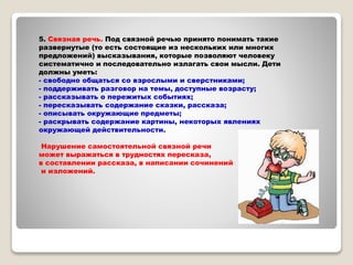 5. Связная речь. Под связной речью принято понимать такие
развернутые (то есть состоящие из нескольких или многих
предложений) высказывания, которые позволяют человеку
систематично и последовательно излагать свои мысли. Дети
должны уметь:
- свободно общаться со взрослыми и сверстниками;
- поддерживать разговор на темы, доступные возрасту;
- рассказывать о пережитых событиях;
- пересказывать содержание сказки, рассказа;
- описывать окружающие предметы;
- раскрывать содержание картины, некоторых явлениях
окружающей действительности.
Нарушение самостоятельной связной речи
может выражаться в трудностях пересказа,
в составлении рассказа, в написании сочинений
и изложений.
 