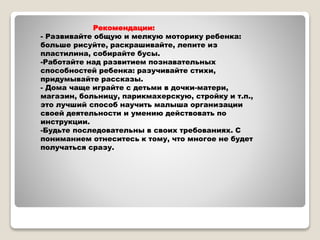 Рекомендации:
- Развивайте общую и мелкую моторику ребенка:
больше рисуйте, раскрашивайте, лепите из
пластилина, собирайте бусы.
-Работайте над развитием познавательных
способностей ребенка: разучивайте стихи,
придумывайте рассказы.
- Дома чаще играйте с детьми в дочки-матери,
магазин, больницу, парикмахерскую, стройку и т.п.,
это лучший способ научить малыша организации
своей деятельности и умению действовать по
инструкции.
-Будьте последовательны в своих требованиях. С
пониманием отнеситесь к тому, что многое не будет
получаться сразу.
 