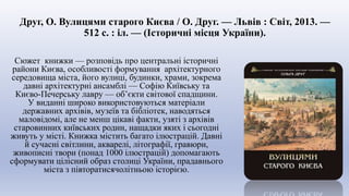 Друг, О. Вулицями старого Києва / О. Друг. — Львів : Світ, 2013. —
512 с. : іл. — (Історичні місця України).
Сюжет книжки — розповідь про центральні історичні
райони Києва, особливості формування архітектурного
середовища міста, його вулиці, будинки, храми, зокрема
давні архітектурні ансамблі — Софію Київську та
Києво-Печерську лавру — об’єкти світової спадщини.
У виданні широко використовуються матеріали
державних архівів, музеїв та бібліотек, наводяться
маловідомі, але не менш цікаві факти, узяті з архівів
старовинних київських родин, нащадки яких і сьогодні
живуть у місті. Книжка містить багато ілюстрацій. Давні
й сучасні світлини, акварелі, літографії, гравюри,
живописні твори (понад 1000 ілюстрацій) допомагають
сформувати цілісний образ столиці України, прадавнього
міста з півторатисячолітньою історією.
 