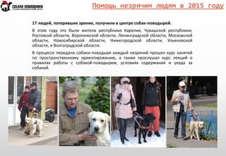 Помощь незрячим людям в 2015 году
17 людей, потерявших зрение, получили в центре собак-поводырей.
В этом году это были жители республики Карелия, Чувашской республики,
Ростовскй области, Воронежской области, Ленинградской области, Московской
области, Новосибирской области, Нижегородской области, Ульяновской
области, и Волгоградской области.
В процессе передачи собаки-поводыря каждый незрячий прошел курс занятий
по пространственному ориентированию, а также прослушал курс лекций о
правилах работы с собакой-поводырем, условиях содержания и ухода за
собакой.
 
