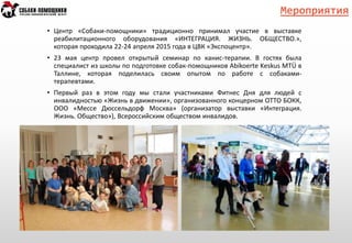 Мероприятия
• Центр «Собаки-помощники» традиционно принимал участие в выставке
реабилитационного оборудования «ИНТЕГРАЦИЯ. ЖИЗНЬ. ОБЩЕСТВО.»,
которая проходила 22-24 апреля 2015 года в ЦВК «Экспоцентр».
• 23 мая центр провел открытый семинар по канис-терапии. В гостях была
специалист из школы по подготовке собак-помощников Abikoerte Keskus MTÜ в
Таллине, которая поделилась своим опытом по работе с собаками-
терапевтами.
• Первый раз в этом году мы стали участниками Фитнес Дня для людей с
инвалидностью «Жизнь в движении», организованного концерном ОТТО БОКК,
ООО «Мессе Дюссельдорф Москва» (организатор выставки «Интеграция.
Жизнь. Общество»), Всероссийским обществом инвалидов.
 
