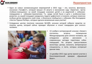 Мероприятия
• Одно из самых запоминающихся мероприятий в 2015 году – это, конечно, фестиваль
инклюзии «Галафест», который прошел 23 августа в московском саду «Эрмитаж». Центр
«Собаки-помощники» на своей площадке знакомил детей и их родителей с собаками-
поводырями и собаками-терапевтами. Т.к. среди гостей были и дети с особенностями
развития, на нашей площадке находились педагог-дефектолог и психолог, которые помогали
особым детям преодолеть свой страх и безопасно пообщаться с собаками. Мы благодарим
«Нестле Пурина ПетКер», которые сделали возможным наше участие!
• Сотрудники центра посетили гимназию №1409, ученики которой собрали средства на
покупку щенка, который сейчас проходит обучение и станет поводырем для слепого
человека.
• 13 ноября в ветеринарной клинике «Зоовет»
состоялась встреча, посвященная
Международному дню слепого человека, где
сотрудники центра рассказали о
современных методах подготовки собак-
поводырей. На встрече присутствовали
волонтеры центра, кинологи, ветеринарные
специалисты, и гости, которых интересует
данная тема.
• 13 декабря 2015 года центр принял участие в
благотворительной ярмарке «Душевный
Bazar».
 
