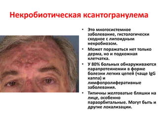 Некробиотическая ксантогранулема
• Это многосистемное
заболевание, гистологически
сходное с липоидным
некробиозом.
• Может поражаться нет только
дерма, но и подкожная
клетчатка.
• У 80% больных обнаруживаются
парапротеинемии в форме
болезни легких цепей (чаще IgG
каппа) и
лимфопролиферативные
заболевания.
• Типичны желтоватые бляшки на
лице, особенно
параорбитальные. Могут быть и
другие локализации.
 