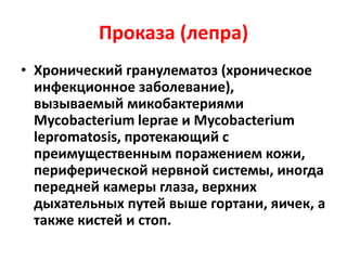 Проказа (лепра)
• Хронический гранулематоз (хроническое
инфекционное заболевание),
вызываемый микобактериями
Mycobacterium leprae и Mycobacterium
lepromatosis, протекающий с
преимущественным поражением кожи,
периферической нервной системы, иногда
передней камеры глаза, верхних
дыхательных путей выше гортани, яичек, а
также кистей и стоп.
 