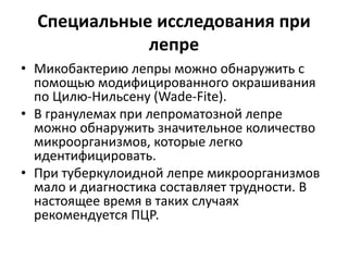 Специальные исследования при
лепре
• Микобактерию лепры можно обнаружить с
помощью модифицированного окрашивания
по Цилю-Нильсену (Wade-Fite).
• В гранулемах при лепроматозной лепре
можно обнаружить значительное количество
микроорганизмов, которые легко
идентифицировать.
• При туберкулоидной лепре микроорганизмов
мало и диагностика составляет трудности. В
настоящее время в таких случаях
рекомендуется ПЦР.
 