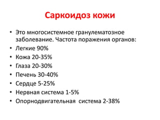 Саркоидоз кожи
• Это многосистемное гранулематозное
заболевание. Частота поражения органов:
• Легкие 90%
• Кожа 20-35%
• Глаза 20-30%
• Печень 30-40%
• Сердце 5-25%
• Нервная система 1-5%
• Опорнодвигательная система 2-38%
 