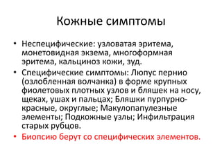 Кожные симптомы
• Неспецифические: узловатая эритема,
монетовидная экзема, многоформная
эритема, кальциноз кожи, зуд.
• Специфические симптомы: Люпус пернио
(озлобленная волчанка) в форме крупных
фиолетовых плотных узлов и бляшек на носу,
щеках, ушах и пальцах; Бляшки пурпурно-
красные, округлые; Макулопапулезные
элементы; Подкожные узлы; Инфильтрация
старых рубцов.
• Биопсию берут со специфических элементов.
 