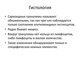 Гистология
• Саркоидные гранулемы называют
обнаженными, так как при них наблюдается
только скопление эпителиоидных гистиоцитов.
• Редко бывает некроз.
• Вокруг гранулемы нет кольца из лимфоцитов,
либо лимфоциты в малом количестве.
• Такие изменения обнаруживают только в
специфических кожных элементах.
 