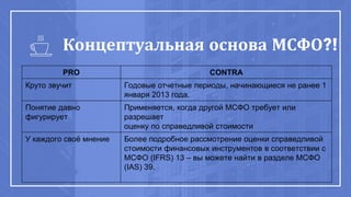 Концептуальная основа МСФО?!
PRO CONTRA
Круто звучит Годовые отчетные периоды, начинающиеся не ранее 1
января 2013 года.
Понятие давно
фигурирует
Применяется, когда другой МСФО требует или
разрешает
оценку по справедливой стоимости
У каждого своё мнение Более подробное рассмотрение оценки справедливой
стоимости финансовых инструментов в соответствии с
МСФО (IFRS) 13 – вы можете найти в разделе МСФО
(IAS) 39.
 