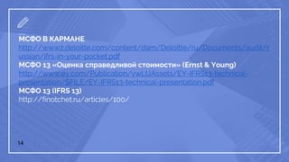 14
МСФО В КАРМАНЕ
http://www2.deloitte.com/content/dam/Deloitte/ru/Documents/audit/r
ussian/ifrs-in-your-pocket.pdf
МСФО 13 «Оценка справедливой стоимости» (Ernst & Young)
http://www.ey.com/Publication/vwLUAssets/EY-IFRS13-technical-
presentation/$FILE/EY-IFRS13-technical-presentation.pdf
МСФО 13 (IFRS 13)
http://finotchet.ru/articles/100/
 
