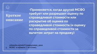 ▫Применяется, когда другой МСФО
требует или разрешает оценку по
справедливой стоимости или
раскрытие об оценке по
справедливой стоимости (и оценку
по справедливой стоимости за
вычетом затрат на продажу)
6
Краткое
описание
wikipedia.org/wiki/Справедливая_цена
МСФО в кармане (1 источник)
 