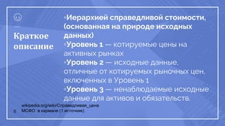 ▫Иерархией справедливой стоимости,
(основанная на природе исходных
данных)
▫Уровень 1 — котируемые цены на
активных рынках
▫Уровень 2 — исходные данные,
отличные от котируемых рыночных цен,
включенных в Уровень 1
▫Уровень 3 — ненаблюдаемые исходные
данные для активов и обязательств.
8
Краткое
описание
wikipedia.org/wiki/Справедливая_цена
МСФО в кармане (1 источник)
 