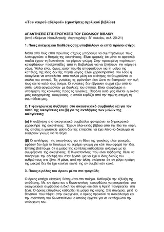 «Του νεκρού αδελφού» (ερωτήσεις σχολικού βιβλίου)
ΑΠΑΝΤΗΣΕΙΣ ΣΤΙΣ ΕΡΩΤΗΣΕΙΣ ΤΟΥ ΣΧΟΛΙΚΟΥ ΒΙΒΛΙΟΥ
(Από «Κείμενα Νεοελληνικής Λογοτεχνίας» Β΄ Λυκείου, σελ. 20-21)
1. Ποιες σκέψεις και διαθέσεις σας υποβάλλουν οι επτά πρώτοι στίχοι;
Μέσα από τους επτά πρώτους στίχους μπορούμε να συμπεράνουμε πως
λειτουργούσε ο θεσμός της οικογένειας. Είναι εμφανές ότι μόνο τα αρσενικά
παιδιά έχουν τη δυνατότητα να φέρουν γνώμη. Στην προκειμένη περίπτωση
καταφθάνουν προξενητάδες από τη Βαβυλώνα για να ζητήσουν την κόρη σε
γάμο. `Αλλοι είναι, όμως, αυτοί που θα αποφασίσουν για τη μοίρα της
κοπέλας, της ίδιας δεν της πέφτει λόγος. Είναι χαρακτηριστικό του λαού η
οικογένεια να αποτελείται από πολλά μέλη και οι άντρες να θεωρούνται οι
στύλοι του σπιτιού. Τις γυναίκες τις φρόντιζαν έτσι ώστε να διατηρούν την τιμή
τους και το καλό τους όνομα. Οι γυναίκες δεν έβγαιναν συχνά έξω από το
σπίτι, αλλά ασχολούνταν με δουλειές του σπιτιού. Είναι ολοφάνερη η
υποτίμηση της κοινωνίας προς τις γυναίκες. Παρόλα αυτά μας δίνεται η εικόνα
μιας ευτυχισμένης οικογένειας, η οποία κερδίζει από την πρώτη στιγμή τη
συμπάθεια μας.
2. Τι φανερώνει η συζήτηση στο οικογενειακό συμβούλιο (α) για τον
τύπο της οικογένειας και (β) για τις αντιλήψεις των μελών της
οικογένειας;
(α) Η συζήτηση στο οικογενειακό συμβούλιο φανερώνει το δημοκρατικό
χαρακτήρα της οικογένειας. `Εχουν όλοι-εκτός βέβαια από την ίδια την κόρη,
της οποίας η γυναικεία φύση δεν της επιτρέπει να έχει λόγο-το δικαίωμα να
εκφέρουν γνώμη για το θέμα.
(β) Οι αντιλήψεις της οικογένειας για τη θέση της γυναίκας είναι φανερές,
εφόσον δεν έχει το δικαίωμα να εκφέρει γνώμη για κάτι που αφορά την ίδια.
Επίσης βλέπουμε ότι η μοίρα της κοπέλας καθορίζεται ανάλογα με τα
συμφέροντα της οικογένειας. Ο Κωνσταντίνος που είναι ταξιδευτής θέλει να
παντρέψει την αδελφή του στην ξενιτιά για να έχει ο ίδιος δικούς του
ανθρώπους στα ξένα. Η μάνα, από την άλλη, σκέφτεται ότι αν φύγει η κόρη
της μακριά δεν θα έχει κανένα κοντά της αν συμβεί κάτι κακό.
3. Ποιος ο ρόλος του όρκου μέσα στο τραγούδι;
Ο όρκος κατέχει κεντρική θέση μέσα στο ποίημα. Καθορίζει την εξέλιξη της
υπόθεσης. Με τον όρκο του ο Κωνσταντίνος κατορθώνει να επικρατήσει στο
οικογενειακό συμβούλιο η δική του άποψη και έτσι η Αρετή παντρεύεται στα
ξένα. Ο όρκος επομένως καθορίζει τη μοίρα της κόρης. Στη συνέχεια, μετά το
θανατικό που πέφτει στην οικογένεια, ο όρκος προκαλεί το ανακάλεσμα και
την ανάσταση του Κωνσταντίνου ο οποίος έρχεται για να εκπληρώσει την
υπόσχεση του.
 