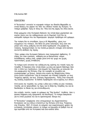 Η 9η Ιουλίου 1821
ΕΙΣΑΓΩΓΙΚΑ
Η "9η Ιουλίου" αποτελεί το κορυφαίο ποίημα του Βασίλη Μιχαηλίδη το
οποίο δικαίως του χάρισε τον τίτλο του εθνικού ποιητή της Κύπρου. Το
ποίημα γράφτηκε προς το τέλος του 19ου και στις αρχές του 20ου αιώνα.
Είναι γραμμένο στην Κυπριακή διάλεκτο την οποία ξέρει χορταστικά και
κινείται άνετα ενώ την καθαρεύουσα και τη δημοτική ποτέ δεν τις
καλόμαθε πράγμα που του δημιούργησε τρομερό πρόβλημα στο γράψιμο.
Την ποίηση δεν τη σπούδασε, όμως ο Β. Μιχαηλίδης, μίμος των
συγχρόνων του ποιητών, δεν θέλει να μείνει κατώτερος τους ούτε στα
μέτρα ούτε στους ρυθμούς και στα άλλα τεχνάσματα στη μορφή της
ποίησης. Χρησιμοποίησε τα πιο πολλά με ζηλευτή επιτυχία από ένστικτο
και λεπτή αίσθηση της τέχνης.
`Οταν γράφει στην Κυπριακή διάλεκτο είναι πραγματικά άφθαστος. Ο
στίχος του είναι ευκίνητος, καθαρός και με διαυγέστατο νόημα.
Αυτοδίδακτος καθώς είναι, γράφει μέσα από την ψυχή του χωρίς
προσποίηση, χωρίς επιτήδευση.
Το ποίημα αυτό αποτελεί την εκδήλωση της αγάπης του ποιητή προς την
πατρίδα. Η Λάρνακα στην οποία έζησε ως νέος για αρκετό διάστημα ήταν
τότε η πόλη των προξενείων, ένα κομμάτι της Ευρώπης, με κοινωνία την
πιο μορφωμένη της Κύπρου. Είχε την ευκαιρία να γνωρίσει και
συναναστραφεί με ξένους. Ακόμη στον κύκλο της Μητρόπολης Κιτίου
όπου ζούσε συζητούνταν όλα τα κοινοτικά και πολιτικά ζητήματα με τους
Τούρκους αφέντες και τους `Ελληνες δημογέροντες. Τέλος στην κοινωνία
της Σκάλας συζητούνταν τα διεθνή προβλήματα και οι σχέσεις των εθνών.
Από εκείνη την περίοδο, του μπήκε η ιδέα και ο πόθος να γίνει πολιτικός
ποιητής για να τραγουδήσει τις τύχες και τη δόξα της πατρίδας του και να
διεκδικήσει το δίκαιο της για απελευθέρωση.
Δεν υπήρξε, λοιπόν, τυχαίο το γράψιμο της "9ης Ιουλίου". Αντίθετα, ήταν η
φυσική έκφραση ενός οραματιστή και ιδεολόγου. Το ποίημα διακρίνεται
για το επικό μεγαλείο του και το αριστοτεχνικό δέσιμο του.
Η "9η Ιουλίου" αναφέρεται στον απαγχονισμό του Αρχιεπισκόπου
Κυπριανού και των άλλων επισκόπων της Κύπρου από τους Τούρκους
στις 9 Ιουλίου 1821. Η πλοκή, τα νοήματα και η αριστοτεχνική χρήση της
κυπριακής τοπολαλιάς κάνουν το ποίημα να ξεχωρίζει σε βαθμό που να
έχει αγαπηθεί από τον Κυπριακό λαό όσο κανένα άλλο.
 