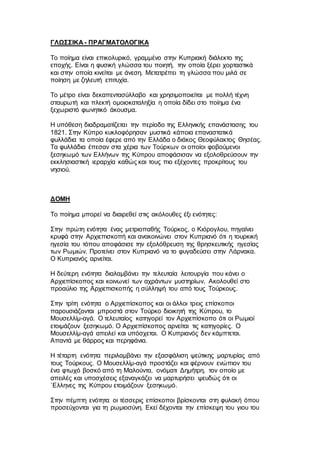 ΓΛΩΣΣΙΚΑ - ΠΡΑΓΜΑΤΟΛΟΓΙΚΑ
Το ποίημα είναι επικολυρικό, γραμμένο στην Κυπριακή διάλεκτο της
εποχής. Είναι η φυσική γλώσσα του ποιητή, την οποία ξέρει χορταστικά
και στην οποία κινείται με άνεση. Μετατρέπει τη γλώσσα που μιλά σε
ποίηση με ζηλευτή επιτυχία.
Το μέτρο είναι δεκαπεντασύλλαβο και χρησιμοποιείται με πολλή τέχνη
σταυρωτή και πλεκτή ομοιοκαταληξία η οποία δίδει στο ποίημα ένα
ξεχωριστό φωνητικό άκουσμα.
Η υπόθεση διαδραματίζεται την περίοδο της Ελληνικής επανάστασης του
1821. Στην Κύπρο κυκλοφόρησαν μυστικά κάποια επαναστατικά
φυλλάδια τα οποία έφερε από την Ελλάδα ο διάκος Θεοφύλακτος Θησέας.
Τα φυλλάδια έπεσαν στα χέρια των Τούρκων οι οποίοι φοβούμενοι
ξεσηκωμό των Ελλήνων της Κύπρου αποφάσισαν να εξολοθρεύσουν την
εκκλησιαστική ιεραρχία καθώς και τους πιο εξέχοντες προκρίτους του
νησιού.
ΔΟΜΗ
Το ποίημα μπορεί να διαιρεθεί στις ακόλουθες έξι ενότητες:
Στην πρώτη ενότητα ένας μετριοπαθής Τούρκος, ο Κιόρογλου, πηγαίνει
κρυφά στην Αρχιεπισκοπή και ανακοινώνει στον Κυπριανό ότι η τουρκική
ηγεσία του τόπου αποφάσισε την εξολόθρευση της θρησκευτικής ηγεσίας
των Ρωμιών. Προτείνει στον Κυπριανό να το φυγαδεύσει στην Λάρνακα.
Ο Κυπριανός αρνείται.
Η δεύτερη ενότητα διαλαμβάνει την τελευταία λειτουργία που κάνει ο
Αρχιεπίσκοπος και κοινωνεί των αχράντων μυστηρίων. Ακολουθεί στο
προαύλιο της Αρχιεπισκοπής η σύλληψή του από τους Τούρκους.
Στην τρίτη ενότητα ο Αρχιεπίσκοπος και οι άλλοι τρεις επίσκοποι
παρουσιάζονται μπροστά στον Τούρκο διοικητή της Κύπρου, το
Μουσελλίμ-αγά. Ο τελευταίος κατηγορεί τον Αρχιεπίσκοπο ότι οι Ρωμιοί
ετοιμάζουν ξεσηκωμό. Ο Αρχιεπίσκοπος αρνείται τις κατηγορίες. Ο
Μουσελλίμ-αγά απειλεί και υπόσχεται. Ο Κυπριανός δεν κάμπτεται.
Απαντά με θάρρος και περηφάνια.
Η τέταρτη ενότητα περιλαμβάνει την εξασφάλιση ψεύτικης μαρτυρίας από
τους Τούρκους. Ο Μουσελλίμ-αγά προστάζει και φέρνουν ενώπιον του
ένα φτωχό βοσκό από τη Μαλούντα, ονόματι Δημήτρη, τον οποίο με
απειλές και υποσχέσεις εξαναγκάζει να μαρτυρήσει ψευδώς ότι οι
`Ελληνες της Κύπρου ετοιμάζουν ξεσηκωμό.
Στην πέμπτη ενότητα οι τέσσερις επίσκοποι βρίσκονται στη φυλακή όπου
προσεύχονται για τη ρωμιοσύνη. Εκεί δέχονται την επίσκεψη του γιου του
 