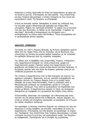 Κιόρογλου ο οποίος προσπαθεί να πείσει τον Αρχιεπίσκοπο να φύγει για
να σώσει τη ζωή του. Ο Κυπριανός και πάλι αρνείται. Τους επισκέπτεται
και ένας Τούρκος αξιωματούχος ο οποίος υπόσχεται να τους σώσει εάν
ομολογήσουν ενοχή. Τον διώχνουν με αποστροφή.
Η έκτη και τελευταία ενότητα διαλαμβάνει τη σκηνή της εκτέλεσής τους.
Για τελευταία φορά ο Μουσελλίμ-αγά φοβερίζει και συνάμα δίδει
υποσχέσεις. Παίρνει την πρέπουσα απάντηση "το γαίμαν που χ' ονώννετε
που μας τους δεσποτάες, εν λά(δ)ιν εις την λαμπρατζιάν π' αφταίνει να
σας κάψει". Ακολουθεί ο απαγχονισμός του Κυπριανού και ο
αποκεφαλισμός των άλλων τριών δεσποτάδων. Τέλος αποκεφάλισαν και
το ψευδομάρτυρα βοσκό, Δημήτρη.
ΑΝΑΛΥΣΗ - ΕΡΜΗΝΕΙΑ
Τον Ιούλιο του 1821 ο Τούρκος διοικητής της Κύπρου εξασφάλισε γραπτή
άδεια από την Υψηλή Πύλη, από τον Σουλτάνο, για να θανατώσει τους
επισκόπους της Κύπρου και μεγάλο αριθμό προκρίτων με την κατηγορία
ότι σχεδίαζαν ξεσηκωμό κατά της τούρκικης κυριαρχίας.
Την είδηση αυτή τη διαβιβάζει ένας μετριοπαθής Τούρκος, ο Κιόρογλου
στον Αρχιεπίσκοπο Κυπριανό τον οποίο επισκέπτεται κρυφά στο
Αρχιεπισκοπικό μέγαρο. Προτείνει ακόμα στον Αρχιεπίσκοπο να το
φυγαδεύσει στη Σκάλα όπου μπορεί να βρει άσυλο στα ξένα Προξενεία. Ο
Κυπριανός αρνείται διότι κάτι τέτοιο θα εσήμαινε χειρότερα κακά για την
υπόδουλη ρωμιοσύνη του νησιού.
Την επομένη ο Αρχιεπίσκοπος τελεί τη θεία λειτουργία και κοινωνεί των
αχράντων μυστηρίων. Βγαίνοντας από την εκκλησία συλλαμβάνεται και
οδηγείται ενώπιον του Τούρκου διοικητή όπου εν τω μεταξύ έχουν
οδηγηθεί και οι τρεις άλλοι δεσποτάδες. Κατά τη συνάντηση αυτή ο
Μουσελλίμ-αγά κατηγορεί την εκκλησιαστική ηγεσία ότι οι Ρωμιοί
ετοιμάζουν ξεσηκωμό. Τους καλεί να ομολογήσουν και παράλληλα τους
απειλεί με θάνατο. Ο Αρχιεπίσκοπος αρνείται τα πάντα και ταυτόχρονα
διακηρύσσει με περηφάνια ότι η ρωμιοσύνη θα επιζήσει στους αιώνες.
Οι δεσποτάδες οδηγούνται στο κρατητήριο και ο Μουσελλίμ-αγά καλεί
ενώπιόν του ένα φτωχό βοσκό από τη Μαλούντα, ονόματι Δημήτρη, τον
οποίο με απειλές και υποσχέσεις εξαναγκάζει να μαρτυρήσει ότι οι Ρωμιοί
του νησιού ετοιμάζουν ξεσηκωμό.
Στο κρατητήριο οι τέσσερις επίσκοποι δέχονται την επίσκεψη του γιου του
Κιόρογλου ο οποίος καταβάλει μια τελευταία προσπάθεια να σώσει τον
Αρχιεπίσκοπο. Ο Κυπριανός και πάλι αρνείται να εγκαταλείψει το ποίμνιο
του. Ταυτόχρονα τους επισκέπτεται ένας Τούρκος αξιωματούχος ο οποίος
υπόσχεται να σώσει τη ζωή τους εάν ομολογήσουν ενοχή. Τον διώχνουν
με περιφρόνηση. Προσεύχονται για τη σωτηρία της ρωμιοσύνης.
 