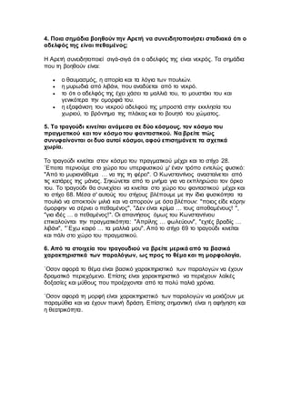 4. Ποια σημάδια βοηθούν την Αρετή να συνειδητοποιήσει σταδιακά ότι ο
αδελφός της είναι πεθαμένος;
Η Αρετή συνειδητοποιεί σιγά-σιγά ότι ο αδελφός της είναι νεκρός. Τα σημάδια
που τη βοηθούν είναι:
 ο θαυμασμός, η απορία και τα λόγια των πουλιών.
 η μυρωδιά από λιβάνι, που αναδύεται από το νεκρό.
 το ότι ο αδελφός της έχει χάσει τα μαλλιά του, το μουστάκι του και
γενικότερα την ομορφιά του.
 η εξαφάνιση του νεκρού αδελφού της μπροστά στην εκκλησία του
χωριού, το βρόντημα της πλάκας και το βουητό του χώματος.
5. Το τραγούδι κινείται ανάμεσα σε δύο κόσμους. τον κόσμο του
πραγματικού και τον κόσμο του φανταστικού. Να βρείτε πώς
συνυφαίνονται οι δυο αυτοί κόσμοι, αφού επισημάνετε τα σχετικά
χωρία.
Το τραγούδι κινείται στον κόσμο του πραγματικού μέχρι και το στίχο 28.
`Επειτα περνούμε στο χώρο του υπερφυσικού μ' έναν τρόπο εντελώς φυσικό:
"Από το μυριανάθεμα … να της τη φέρει". Ο Κωνσταντίνος ανασταίνεται από
τις κατάρες της μάνας. Σηκώνεται από το μνήμα για να εκπληρώσει τον όρκο
του. Το τραγούδι θα συνεχίσει να κινείται στο χώρο του φανταστικού μέχρι και
το στίχο 68. Μέσα σ' αυτούς του στίχους βλέπουμε με την ίδια φυσικότητα τα
πουλιά να αποκτούν μιλιά και να απορούν με όσα βλέπουν: "ποιος είδε κόρην
όμορφην να σέρνει ο πεθαμένος", "Δεν είναι κρίμα … τους αποθαμένους! ",
"για ιδές … ο πεθαμένος!". Οι απαντήσεις όμως του Κωνσταντίνου
επικαλούνται την πραγματικότητα: "Απρίλης … φωλεύουν", "εχτές βραδίς …
λιβάνι", "`Εχω καιρό … τα μαλλιά μου". Από το στίχο 69 το τραγούδι κινείται
και πάλι στο χώρο του πραγματικού.
6. Από τα στοιχεία του τραγουδιού να βρείτε μερικά από τα βασικά
χαρακτηριστικά των παραλόγων, ως προς το θέμα και τη μορφολογία.
`Οσον αφορά το θέμα είναι βασικό χαρακτηριστικό των παραλογών να έχουν
δραματικό περιεχόμενο. Επίσης είναι χαρακτηριστικό να περιέχουν λαϊκές
δοξασίες και μύθους που προέρχονται από τα πολύ παλιά χρόνια.
`Οσον αφορά τη μορφή είναι χαρακτηριστικό των παραλογών να μοιάζουν με
παραμύθια και να έχουν πυκνή δράση. Επίσης σημαντική είναι η αφήγηση και
η θεατρικότητα.
 
