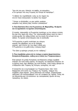 "έχω στο νου μου, πίσκοπε, να σφάξω, να κρεμμάσω,
κι' αν ημπορώ που τους Ρωμιούς την Κύπρο να παστρέψω".
"κ' εβάλαν την συρτοθηλειάν ευτύς εις τον λαιμόν του
κ'αι κ'εί πκιον ετελειώσασιν τα κάστια που ταύραν"
"`Υστερα οι τζελλάτηδες με μιαν ψηλήν μανιέραν
εκόψασιν τους άλλους τρεις πούτουν γονατισμένοι"
4. Ποια διάσταση δίνει στη Ρωμιοσύνη ο Β. Μιχαηλίδης. Να βρείτε
και να σχολιάσετε τα σχετικά αποσπάσματα.
Ο ποιητής παρουσιάζει τη Ρωμιοσύνη ταυτόσημη με τον κόσμο ο οποίος
δεν έχει ούτε αρχή ούτε τέλος. Την προσομοιάζει ακόμη προς τον ήλιο ο
οποίος φωτίζει την ανθρωπότητα και που κανείς δεν μπορεί να τον
σβήσει. Τα σχετικά αποσπάσματα είναι τα ακόλουθα:
"Η Ρωμιοσύνη εν φυλή συνόκ'αιρη του κόσμου
κανένας δεν εβρέθηκεν για να την ιξηλείψη,
κανένας, γιατί σ'κέπει την που τάψη ο Θεός μου.
Η Ρωμιοσύνη εν να χαθή όντας ο κόσμος λείψη".
"Τον ήλιον με φύσημα μπορείς να τον ι-σβήσεις;"
5. Πώς προβάλλει μέσα από το ποίημα η σχέση Αρχιεπισκόπου
Κυπριανού-Κιόρογλου, καθώς και η στάση των Τουρκοκυπρίων;
Είναι φανερό ότι μεταξύ Κυπριανού και Κιόρογλου υπήρχε αμοιβαία
εκτίμηση και πολύ καλές σχέσεις. Οι ενέργειες του Κιόρογλου δείχνουν ότι
οι σχέσεις αυτές ήταν ιδιαίτερες και πολύ δυνατές. Είναι επίσης φανερό ότι
ο Κιόρογλου ήταν Τούρκος της Κύπρου, γεννημένος στο νησί.
Η νοοτροπία και η συμπεριφορά των Τουρκοκυπρίων ήταν πολύ
διαφορετική από εκείνη των Τούρκων της Τουρκίας, πράγμα που
συμβαίνει μέχρι σήμερα. `Οπως βλέπουμε στο ποίημα, Τουρκοκύπριοι
ντράπηκαν και στενοχωρήθηκαν από την απόφαση της Υψηλής Πύλης και
του Μουσελλίμ-αγά να εκτελέσουν την εκκλησιαστική ηγεσία και τους
προκρίτους του νησιού.
 