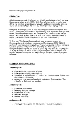 Ελεύθεροι Πολιορκημένοι/Σχεδίασμα Β'
ΕΙΣΑΓΩΓΙΚΑ
Ο Σολωμός έγραψε το Β΄ Σχεδίασμα των "Ελεύθερων Πολιορκημένων" του στην
Κέρκυρα στα χρόνια μεταξύ 1833 - 1844. Το σχεδίασμα αυτό αποτελείται από
εξήντα ένα συνολικά αποσπάσματα, γραμμένα σε δεκαπεντασύλλαβο στίχο και
ζευγαρωτή ομοιοκαταληξία. Το ύφος του είναι περισσότερο αφηγηματικό.
Θα πρέπει να αναφέρουμε ότι τα πεζά που υπάρχουν στα αποσπάσματα, τόσο
του Β΄ Σχεδιάσματος όσο και του Γ΄ Σχεδιάσματος, είναι σχέδια του Σολωμού στα
ιταλικά, τα οποία μεταφράστηκαν και εντάχθηκαν στο κείμενο από τον Ιάκωβο
Πολυλά. Υπάρχουν επίσης και κάποια άλλα πεζά κείμενα, τα οποία έγραψε ο
Πολυλάς για να βοηθήσει στην κατανόηση του κάθε αποσπάσματος.
Το θέμα των "Ελεύθερων Πολιορκημένων" είναι ο ηρωικός αγώνας των
Μεσολογγιτών κατά τη δεύτερη πολιορκία του Μεσολογγίου (1825-1826). Η
αριθμητική και στρατιωτική υπεροχή των Τούρκων, οι συχνές επιθέσεις καθώς και
η έλλειψη τροφίμων ανάγκασαν τους αγωνιστές του Μεσολογγίου να
πραγματοποιήσουν την ηρωική έξοδο το βράδυ της 10ης προς την 11η Απριλίου
1826, την Κυριακή των Βαΐων. Ο Σολωμός εμπνεόμενος από το ιστορικό αυτό
γεγονός ανάγεται στον αγώνα του ανθρώπου για την ηθική, την εσωτερική του
ελευθερία.
ΓΛΩΣΣΙΚΑ - ΠΡΑΓΜΑΤΟΛΟΓΙΚΑ
Απόσπασμα 1:
 άκρα = απόλυτη, σχεδόν νεκρική σιγή.
 μνέει = ορκίζεται (αρχ. ελλην. ομνύω).
 Σουλιώτης = πολλοί Σουλιώτες, γνωστοί για την ηρωική τους δράση, ήταν
κλεισμένοι στο Μεσολόγγι.
 Αγαρηνός = χρησιμοποιεί ενικό αντί πληθυντικό, δηλ. Αγαρηνοί. `Ετσι
ονόμαζαν οι Βυζαντινοί του `Αραβες.
Απόσπασμα 2:
 βουνάκι = μικρό κοπάδι.
 εσύσμιξε = έσμιξε, ενώθηκε.
 ασπούδα = βιασύνη.
 ξαστοχώ = ξεχνώ.
 κραίνω = φωνάζω.
Απόσπασμα 3:
 σάλπιγγα = αναφέρεται στη σάλπιγγα του `Ελληνα πολέμαρχου.
 