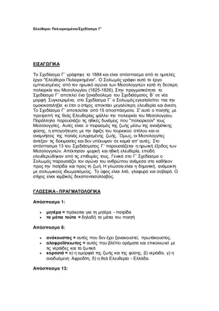 Ελεύθεροι Πολιορκημένοι/Σχεδίασμα Γ'
ΕΙΣΑΓΩΓΙΚΑ
Το Σχεδίασμα Γ΄ γράφτηκε το 1884 και είναι απόσπασμα από το ημιτελές
έργο "Ελεύθεροι Πολιορκημένοι". Ο Σολωμός γράφει αυτό το έργο
εμπνευσμένος από τον ηρωικό αγώνα των Μεσολογγιτών κατά τη δεύτερη
πολιορκία του Μεσολογγίου (1825-1826). Στην πραγματικότητα το
Σχεδίασμα Γ΄ αποτελεί ένα ξαναδούλεμα του Σχεδιάσματος Β΄ σε νέα
μορφή. Συγκεκριμένα, στο Σχεδίασμα Γ΄ ο Σολωμός εγκαταλείπει πια την
ομοιοκαταληξία κι έτσι ο στίχος αποκτάει μεγαλύτερη ελευθερία και άνεση.
Το Σχεδίασμα Γ΄ αποτελείται από 15 αποσπάσματα. Σ' αυτό ο ποιητής με
προτροπή της θεάς Ελευθερίας ψάλλει την πολιορκία του Μεσολογγίου.
Παράλληλα παρουσιάζει τις ηθικές δυνάμεις που "πολιορκούν" τους
Μεσολογγίτες. Αυτές είναι: ο πειρασμός της ζωής μέσω της ανοιξιάτικης
φύσης, η απογοήτευση με την άφιξη του τουρκικού στόλου και οι
αναμνήσεις της παλιάς ευτυχισμένης ζωής. `Ομως, οι Μεσολογγίτες
άντεξαν τις δοκιμασίες και δεν υπέκυψαν σε καμιά απ' αυτές. Στο
απόσπασμα 13 του Σχεδιάσματος Γ΄ παρουσιάζεται η ηρωική έξοδος των
Μεσολογγιτών. Απέκτησαν ψυχική και ηθική ελευθερία, επειδή
ελευθερώθηκαν από τις επιθυμίες τους. Γενικά στο Γ΄ Σχεδίασμα ο
Σολωμός παρουσιάζει τον αγώνα του ανθρώπου ανάμεσα στο καθήκον
προς την πατρίδα και προς τη ζωή. Η γλώσσα είναι η δημοτική, ανάμεικτη
με σολωμικούς ιδιωματισμούς. Το ύφος είναι λιτό, γλαφυρό και σοβαρό. Ο
στίχος είναι ιαμβικός δεκαπεντασύλλαβος.
ΓΛΩΣΣΙΚΑ - ΠΡΑΓΜΑΤΟΛΟΓΙΚΑ
Απόσπασμα 1:
 μητέρα = πρόκειται για τη μητέρα - πατρίδα
 τα μάτια τούτα = δηλαδή τα μάτια του ποιητή
Απόσπασμα 6:
 ανάκουστος = αυτός που δεν έχει ξανακουστεί, πρωτάκουστος.
 αλαφροΐσκιωτος = αυτός που βλέπει οράματα και επικοινωνεί με
τις νεράιδες και τα ξωτικά
 κορασιά = α) η ομορφιά της ζωής και της φύσης, β) νεράιδα, γ) η
αναδυόμενη Αφροδίτη, δ) η θεά Ελευθερία - Ελλάδα.
Απόσπασμα 13:
 