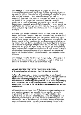Απόσπασμα 6: Σ' αυτό παρουσιάζεται η ομορφιά της φύσης την
ωραιότερη εποχή του χρόνου, την άνοιξη. Η μαγεία της φύσης μεγαλώνει
την επιθυμία για ζωή και δυσκολεύει τους αγωνιστές να τηρήσουν το χρέος
τους προς την πατρίδα. Γι' αυτό και το απόσπασμα έχει τίτλο "Ο
πειρασμός". Ο έρωτας, που βρίσκεται σε έξαρση την άνοιξη, χορεύει με
τον Απρίλη. Σ' ένα σκιερό μέρος γεμάτο από δροσιά και μυρωδιές
ακούγονται τα γλυκά κελαηδίσματα των πουλιών. Από παντού χύνονται
δροσερά νερά που ηχούν γλυκά. Η ζωή πλημμυρίζει τη γη, τον ουρανό και
τη θάλασσα. Στο πεντακάθαρο και ακίνητο νερό της λίμνης μια πεταλούδα
παίζει με τη σκιά της. Μυρίζει πάρα πολύ ωραία, επειδή κοιμήθηκε μέσα σ'
ένα κρίνο.
Ο ποιητής ζητά από τον αλαφροΐσκιωτο να του πει τι βλέπει στη φύση.
Εκείνος του απαντά ότι αυτή η νύχτα είναι γεμάτη θαύματα και μάγια. Κατά
τη λαϊκή πίστη οι αλαφροΐσκιωτοι είχαν την ικανότητα να βλέπουν και να
ακούνε όλα τα μυστικά της φύσης. `Ισως ο αλαφροΐσκιωτος συμβολίζει τον
ίδιο τον ποιητή. Υπήρχε η αντίληψη ότι οι άνθρωποι που ασχολούνταν με
την ποίηση είχαν μια ιδιαίτερη ευαισθησία, που τους επέτρεπε να βλέπουν
και να ακούνε πράγματα μη αντιληπτά στους άλλους. Κανένας θόρυβος
δεν ταράζει την ηρεμία της νύχτας αυτής. Το φεγγάρι έχει πέσει μέσα στη
λίμνη. Ξαφνικά μια όμορφη κοπέλα βγαίνει από το νερό ντυμένη με το φως
του φεγγαριού. Η φεγγαροντυμένη ίσως να συμβολίζει την ομορφιά της
ζωής ή την Πατρίδα-Ελευθερία ή τη θεά Αφροδίτη που αναδύεται από τη
θάλασσα.
Απόσπασμα 13: `Ολα είναι έτοιμα για την ηρωική έξοδο. Οι άντρες με τα
σπαθιά τους είναι αποφασισμένοι να πολεμήσουν μέχρι το τέλος. Είναι
έτοιμοι να θυσιάσουν τα πάντα για την ελευθερία τους.
ΑΠΑΝΤΗΣΕΙΣ ΣΤΙΣ ΕΡΩΤΗΣΕΙΣ ΤΟΥ ΣΧΟΛΙΚΟΥ ΒΙΒΛΙΟΥ
("Κείμενα Νεοελληνικής Λογοτεχνίας", Β΄ Λυκείου, σελ. 43)
1. Απ. 1. Να συγκρίνετε το απόσπασμα αυτό με το απ. 1 του Α`
Σχεδιάσματος και να απαντήσετε στα εξής ερωτήματα: α) Ποια είναι η
θέση κάθε αποσπάσματος μέσα στο ποίημα; β) Σε ποιο χώρο
τοποθετείται το όραμα στη μια περίπτωση και σε ποιον στην άλλη γ)
Ποιες ομοιότητες και ποιες διαφορές διαπιστώνετε στη γυναικεία
μορφή κάθε οράματος (στην απεικόνιση στα χαρακτηριστικά και στο
συμβολισμό);
α) Κανονικά το απόσπασμα 1 του Γ΄ Σχεδιάσματος έπρεπε να βρισκόταν
στην αρχή του ποιήματος για τους εξής λόγους: συνήθως ο ποιητής
παρακαλεί την Μούσα να τον εμπνεύσει στην αρχή κάθε έργου (βλ.
ομηρικά έπη). Στο τέλος του αποσπάσματος δίνεται η πληροφορία ότι η
θεά διατάζει τον ποιητή να ψάλλει την πολιορκία του Μεσολογγίου. Στο
απόσπασμα 1 του Α΄ Σχεδιάσματος η Μούσα-θεά προφητεύει θρηνητικά
το χαμό του Μεσολογγίου. Το γεγονός αυτό ενισχύει την άποψη ότι το
 