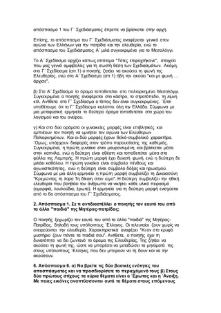 απόσπασμα 1 του Γ΄ Σχεδιάσματος έπρεπε να βρίσκεται στην αρχή.
Επίσης, το απόσπασμα του Γ΄ Σχεδιάσματος αναφέρεται γενικά στον
αγώνα των Ελλήνων για την πατρίδα και την ελευθερία, ενώ το
απόσπασμα του Σχεδιάσματος Α΄ μιλά συγκεκριμένα για το Μεσολόγγι.
Το Α΄ Σχεδίασμα αρχίζει κάπως απότομα "Τότες εταραχτήκανε", στοιχείο
που μας γεννά αμφιβολίες για τη σωστή θέση των Σχεδιασμάτων. Ακόμη,
στο Γ΄ Σχεδίασμα (απ.1) ο ποιητής ζητάει να ακούσει τη φωνή της
Ελευθερίας, ενώ στο Α΄ Σχεδίασμα (απ.1) ήδη την ακούει "και με φωνή …
άρχισε".
β) Στο Α΄ Σχεδίασμα το όραμα τοποθετείται στο πολιορκημένο Μεσολόγγι.
Συγκεκριμένα ο ποιητής αναφέρεται στο κάστρο, το στρατόπεδο, τη λίμνη
κτλ. Αντίθετα στο Γ` Σχεδίασμα ο τόπος δεν είναι συγκεκριμένος. `Ετσι
υποθέτουμε ότι το Γ΄ Σχεδίασμα καλύπτει όλη την Ελλάδα. Σύμφωνα με
μια μεταφυσική ερμηνεία το δεύτερο όραμα τοποθετείται στο χώρο του
λογισμού και του ονείρου.
γ) Και στα δύο οράματα οι γυναικείες μορφές είναι επιβλητικές και
εμπνέουν τον ποιητή να υμνήσει τον αγώνα των Ελεύθερων
Πολιορκημένων. Και οι δύο μορφές έχουν θεϊκό-συμβολικό χαρακτήρα.
`Ομως, υπάρχουν διαφορές στον τρόπο παρουσίασης της καθεμιάς.
Συγκεκριμένα, η πρώτη γυναίκα είναι μαυροντυμένη και βρίσκεται μέσα
στην καπνίλα, ενώ η δεύτερη είναι αθέατη και τοποθετείται μέσα στα
φύλλα της Λαμπρής. Η πρώτη μορφή έχει δυνατή φωνή, ενώ η δεύτερη δε
μιλάει καθόλου. Η πρώτη γυναίκα είναι σύμβολο πένθους και
αγωνιστικότητας, ενώ η δεύτερη είναι σύμβολο δόξας και ηρωισμού.
Σύμφωνα με μια άλλη ερμηνεία η πρώτη μορφή συμβολίζει τη Δικαιοσύνη
"Κρεμώντας τη λύρα Τη δίκαιη στον ώμο". Η δεύτερη συμβολίζει την ηθική
ελευθερία που βοηθάει τον άνθρωπο να νικήσει κάθε υλικό πειρασμό
(ομορφιά, λουλούδια, έρωτα). Η ερμηνεία για τη δεύτερη μορφή ενισχύεται
από το 6ο απόσπασμα του Γ΄ Σχεδιάσματος.
2. Απόσπασμα 1. Σε τι αντιδιαστέλλει ο ποιητής τον εαυτό του από
τα άλλα "παιδιά" της Μητέρας-πατρίδας;
Ο ποιητής ξεχωρίζει τον εαυτό του από τα άλλα "παιδιά" της Μητέρας-
Πατρίδας, δηλαδή τους υπόλοιπους `Ελληνες. Οι τελευταίοι ζουν χωρίς να
ονειρεύονται την ελευθερία. Χαρακτηριστικά αναφέρει "Κι αν στο κρυφό
μυστήριο ζουν πάντα τα παιδιά σου". Αντίθετα, ο ποιητής έχει τη
δυνατότητα να δει ζωντανό το όραμα της Ελευθερίας. Της ζητάει να
ακούσει τη φωνή της, ώστε να μπορέσει να μεταδώσει τα μηνύματά της
στους υπόλοιπους `Ελληνες που δεν μπορούν να τη δουν και να την
ακούσουν.
6. Απόσπασμα 6. α) Να βρείτε τις δύο βασικές ενότητες του
αποσπάσματος και να προσδιορίσετε το περιεχόμενό τους β) Στους
δύο πρώτους στίχους τα κύρια θέματα είναι ο `Ερωτας και η `Ανοιξη.
Με ποιες εικόνες αναπτύσσονται αυτά τα θέματα στους επόμενους
 