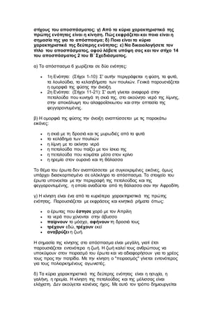 στίχους του αποσπάσματος; γ) Από τα κύρια χαρακτηριστικά της
πρώτης ενότητας είναι η κίνηση. Πώς εκφράζεται και ποια είναι η
σημασία της για το απόσπασμα; δ) Ποια είναι τα κύρια
χαρακτηριστικά της δεύτερης ενότητας; ε) Να δικαιολογήσετε τον
τίτλο του αποσπάσματος, αφού λάβετε υπόψη σας και τον στίχο 14
του αποσπάσματος 2 του Β΄ Σχεδιάσματος.
α) Το απόσπασμα 6 χωρίζεται σε δύο ενότητες:
 1η Ενότητα: (Στίχοι 1-10): Σ' αυτήν περιγράφεται η φύση, τα φυτά,
τα λουλούδια, τα κελαηδήματα των πουλιών. Γενικά παρουσιάζεται
η ομορφιά της φύσης την άνοιξη.
 2η Ενότητα: (Στίχοι 11-21): Σ' αυτή γίνεται αναφορά στην
πεταλούδα που κυνηγά τη σκιά της, στο ακούνητο νερό της λίμνης,
στην αποκάλυψη του αλαφροΐσκιωτου και στην οπτασία της
φεγγαροντυμένης.
β) Η ομορφιά της φύσης την άνοιξη αναπτύσσεται με τις παρακάτω
εικόνες:
 η σκιά με τη δροσιά και τις μυρωδιές από τα φυτά
 το κελάδημα των πουλιών
 η λίμνη με το ακίνητο νερό
 η πεταλούδα που παίζει με τον ίσκιο της
 η πεταλούδα που κοιμάται μέσα στον κρίνο
 η ηρεμία στον ουρανό και τη θάλασσα
Το θέμα του έρωτα δεν αναπτύσσεται με συγκεκριμένες εικόνες, όμως
υπάρχει διασκορπισμένο σε ολόκληρο το απόσπασμα. Το στοιχείο του
έρωτα υπονοείται με την περιγραφή της πεταλούδας και της
φεγγαροντυμένης, η οποία αναδύεται από τη θάλασσα σαν την Αφροδίτη.
γ) Η κίνηση είναι ένα από τα κυριότερα χαρακτηριστικά της πρώτης
ενότητας. Παρουσιάζεται με εκφράσεις και κινητικά ρήματα όπως:
 ο έρωτας που έστησε χορό με τον Απρίλη
 τα νερά που χύνονται στην άβυσσο
 παίρνουν το μόσχο, αφήνουν τη δροσιά τους
 τρέχουν εδώ, τρέχουν εκεί
 αναβρύζει η ζωή.
Η σημασία της κίνησης στο απόσπασμα είναι μεγάλη, γιατί έτσι
παρουσιάζεται εντονότερα η ζωή. Η ζωή καλεί τους ανθρώπους να
υποκύψουν στον πειρασμό του έρωτα και να αδιαφορήσουν για το χρέος
τους προς την πατρίδα. Με την κίνηση ο "πειρασμός" γίνεται εντονότερος
για τους πολιορκημένους αγωνιστές.
δ) Τα κύρια χαρακτηριστικά της δεύτερης ενότητας είναι η ησυχία, η
γαλήνη, η ηρεμία. Η κίνηση της πεταλούδας και της μέλισσας είναι
ελάχιστη. Δεν ακούγεται κανένας ήχος. Με αυτό τον τρόπο δημιουργείται
 