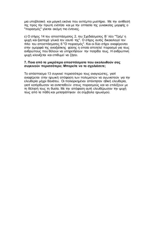 μια υποβλητική και μαγική εικόνα που εκπέμπει μυστήριο. Με την αντίθεσή
της προς την πρώτη ενότητα και με την οπτασία της γυναικείας μορφής ο
"πειρασμός" γίνεται ακόμη πιο έντονος.
ε) Ο στίχος 14 του αποσπάσματος 2, του Σχεδιάσματος Β΄ λέει "Τρέμ' η
ψυχή και ξαστοχά γλυκά τον εαυτό της". Ο στίχος αυτός δικαιολογεί τον
τίτλο του αποσπάσματος 6 "Ο πειρασμός". Και οι δύο στίχοι αναφέρονται
στην ομορφιά της ανοιξιάτικης φύσης η οποία αποτελεί πειρασμό για τους
ανθρώπους που θέλουν να υπηρετήσουν την πατρίδα τους. Η ανθρώπινη
ψυχή κλονίζεται και επιθυμεί να ζήσει.
7. Ποια από τα μικρότερα αποσπάσματα που ακολουθούν σας
συγκινούν περισσότερο; Μπορείτε να τα σχολιάσετε;
Το απόσπασμα 13 συγκινεί περισσότερο τους αναγνώστες, γιατί
αναφέρεται στην ηρωική απόφαση των πολεμιστών να αγωνιστούν για την
ελευθερία μέχρι θανάτου. Οι πολιορκημένοι απέκτησαν ηθική ελευθερία,
γιατί κατόρθωσαν να αντισταθούν στους πειρασμούς και να επιλέξουν με
τη θέλησή τους τη θυσία. Με την απόφαση αυτή ελευθέρωσαν την ψυχή
τους από τα πάθη και μετατράπηκαν σε σύμβολα ηρωισμού.
 