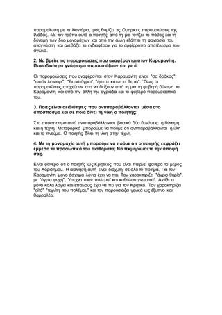 παρομοίωση με τα λιοντάρια, μας θυμίζει τις Ομηρικές παρομοιώσεις της
Ιλιάδας. Με τον τρόπο αυτό ο ποιητής από τη μια τονίζει το πάθος και τη
δύναμη των δυο μονομάχων και από την άλλη εξάπτει τη φαντασία του
αναγνώστη και ανεβάζει το ενδιαφέρον για το αμφίρροπο αποτέλεσμα του
αγώνα.
2. Να βρείτε τις παρομοιώσεις που αναφέρονται στον Καραμανίτη.
Ποιο ιδιαίτερο γνώρισμα παρουσιάζουν και γιατί;
Οι παρομοιώσεις που αναφέρονται στον Καραμανίτη είναι: "σα δράκος",
"ωσάν λιοντάρι", "θεριό άγριο", "ήπεσε κάτω το θεριό". `Ολες οι
παρομοιώσεις στοχεύουν στο να δείξουν από τη μια τη φοβερή δύναμη το
Καραμανίτη και από την άλλη την αγριάδα και το φοβερό παρουσιαστικό
του.
3. Ποιες είναι οι ιδιότητες που αντιπαραβάλλονται μέσα στο
απόσπασμα και σε ποια δίνει τη νίκη ο ποιητής;
Στο απόσπασμα αυτό αντιπαραβάλλονται βασικά δύο δυνάμεις: η δύναμη
και η τέχνη. Μεταφορικά μπορούμε να πούμε ότι αντιπαραβάλλονται η ύλη
και το πνεύμα. Ο ποιητής δίνει τη νίκη στην τέχνη.
4. Με τη μονομαχία αυτή μπορούμε να πούμε ότι ο ποιητής εκφράζει
έμμεσα τα προσωπικά του αισθήματα; Να τεκμηριώσετε την άποψή
σας.
Είναι φανερό ότι ο ποιητής ως Κρητικός που είναι παίρνει φανερά το μέρος
του Χαρίδημου. Η αίσθηση αυτή είναι διάχυτη σε όλο το ποίημα. Για τον
Καραμανίτη μόνο άσχημα λόγια έχει να πει. Τον χαρακτηρίζει "άγριο θηρίο",
με "άγρια ψυχή", "άτεχνο στον πόλεμο" και καθόλου γνωστικό. Αντίθετα
μόνο καλά λόγια και επαίνους έχει να πει για τον Κρητικό. Τον χαρακτηρίζει
"αϊτό" "τεχνίτη του πολέμου" και τον παρουσιάζει γενικά ως έξυπνο και
θαρραλέο.
 