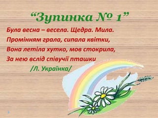 “Зупинка № 1”
Була весна – весела. Щедра. Мила.
Промінням грала, сипала квітки,
Вона летіла хутко, мов стокрила,
За нею вслід співучії пташки
/Л. Українка/
 