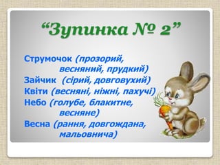 “Зупинка № 2”
Струмочок (прозорий,
весняний, прудкий)
Зайчик (сірий, довговухий)
Квіти (весняні, ніжні, пахучі)
Небо (голубе, блакитне,
весняне)
Весна (рання, довгождана,
мальовнича)
 