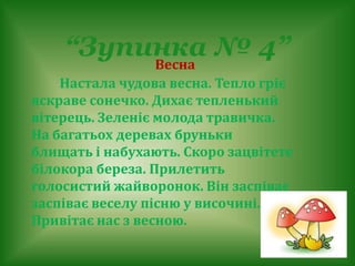 Весна
Настала чудова весна. Тепло гріє
яскраве сонечко. Дихає тепленький
вітерець. Зеленіє молода травичка.
На багатьох деревах бруньки
блищать і набухають. Скоро зацвітете
білокора береза. Прилетить
голосистий жайворонок. Він заспіває
заспіває веселу пісню у височині.
Привітає нас з весною.
“Зупинка № 4”
 