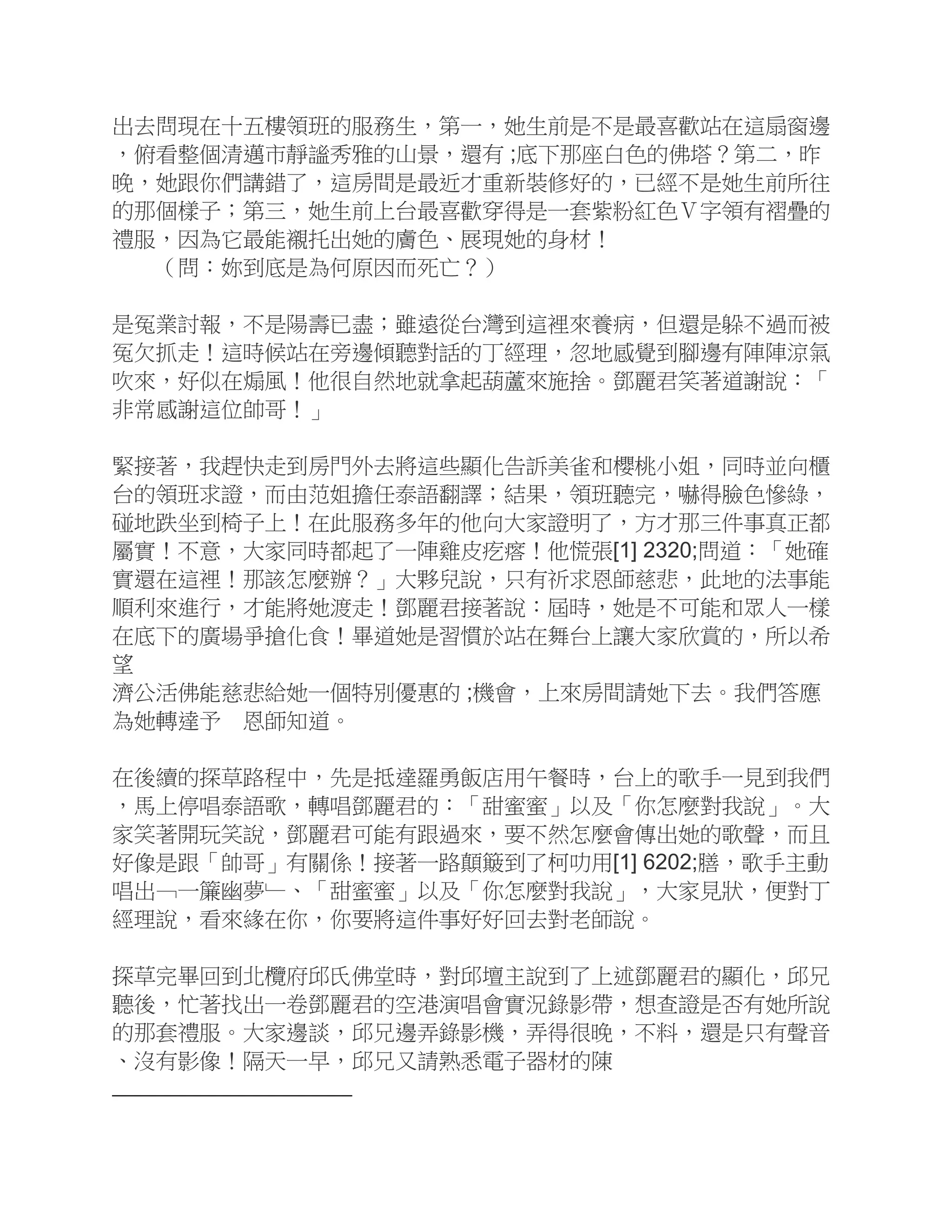 出去問現在十五樓領班的服務生，第一，她生前是不是最喜歡站在這扇窗邊
，俯看整個清邁市靜謐秀雅的山景，還有 ;底下那座白色的佛塔？第二，昨
晚，她跟你們講錯了，這房間是最近才重新裝修好的，已經不是她生前所往
的那個樣子；第三，她生前上台最喜歡穿得是一套紫粉紅色Ｖ字領有褶疊的
禮服，因為它最能襯托出她的膚色、展現她的身材！
（問：妳到底是為何原因而死亡？）
是冤業討報，不是陽壽已盡；雖遠從台灣到這裡來養病，但還是躲不過而被
冤欠抓走！這時候站在旁邊傾聽對話的丁經理，忽地感覺到腳邊有陣陣涼氣
吹來，好似在煽風！他很自然地就拿起葫蘆來施捨。鄧麗君笑著道謝說：「
非常感謝這位帥哥！」
緊接著，我趕快走到房門外去將這些顯化告訴美雀和櫻桃小姐，同時並向櫃
台的領班求證，而由范姐擔任泰語翻譯；結果，領班聽完，嚇得臉色慘綠，
碰地跌坐到椅子上！在此服務多年的他向大家證明了，方才那三件事真正都
屬實！不意，大家同時都起了一陣雞皮疙瘩！他慌張[1] 2320;問道：「她確
實還在這裡！那該怎麼辦？」大夥兒說，只有祈求恩師慈悲，此地的法事能
順利來進行，才能將她渡走！鄧麗君接著說：屆時，她是不可能和眾人一樣
在底下的廣場爭搶化食！畢道她是習慣於站在舞台上讓大家欣賞的，所以希
望
濟公活佛能慈悲給她一個特別優惠的 ;機會，上來房間請她下去。我們答應
為她轉達予 恩師知道。
在後續的探草路程中，先是抵達羅勇飯店用午餐時，台上的歌手一見到我們
，馬上停唱泰語歌，轉唱鄧麗君的：「甜蜜蜜」以及「你怎麼對我說」。大
家笑著開玩笑說，鄧麗君可能有跟過來，要不然怎麼會傳出她的歌聲，而且
好像是跟「帥哥」有關係！接著一路顛簸到了柯叻用[1] 6202;膳，歌手主動
唱出﹁一簾幽夢﹂、「甜蜜蜜」以及「你怎麼對我說」，大家見狀，便對丁
經理說，看來緣在你，你要將這件事好好回去對老師說。
探草完畢回到北欖府邱氏佛堂時，對邱壇主說到了上述鄧麗君的顯化，邱兄
聽後，忙著找出一卷鄧麗君的空港演唱會實況錄影帶，想查證是否有她所說
的那套禮服。大家邊談，邱兄邊弄錄影機，弄得很晚，不料，還是只有聲音
、沒有影像！隔天一早，邱兄又請熟悉電子器材的陳
 