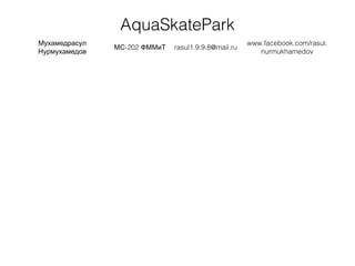 AquaSkatePark
Мухамедрасул
Нурмухамедов
-202МС ФММиТ rasul1.9.9.8@mail.ru
www.facebook.com/rasul.
nurmukhamedov
 