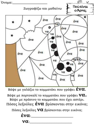 Όνομα:___________________
Βάψε με γαλάζιο το κομματάκι που γράφει ένα.
Βάψε με πορτοκαλί το κομματάκι που γράφει να.
Βάψε με πράσινο το κομματάκι που έχει αστέρι.
Πόσες λεξούλες ένα βρίσκονται στην εικόνα;
Πόσες λεξούλες να βρίσκονται στην εικόνα;
ένα:_______________________
να:_______________________
Ζωγραφίζω και μαθαίνω
 